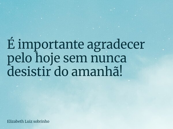 É importante agradecer pelo hoje sem nunca desistir do amanhã!... Frase de Elizabeth Luiz sobrinho.