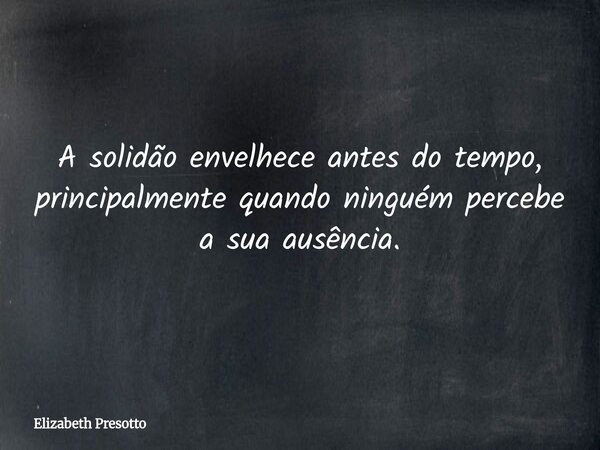 A solidão envelhece antes do tempo, principalmente quando ninguém percebe a sua ausência.... Frase de Elizabeth Presotto.
