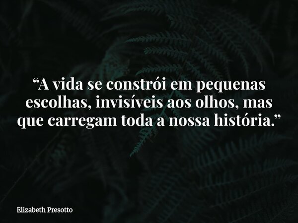 “A vida se constrói em pequenas escolhas, invisíveis aos olhos, mas que carregam toda a nossa história.”... Frase de Elizabeth Presotto.