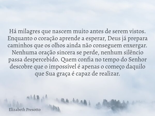 Há milagres que nascem muito antes de serem vistos. Enquanto o coração aprende a esperar, Deus já prepara caminhos que os olhos ainda não conseguem enxergar. Ne... Frase de Elizabeth Presotto.