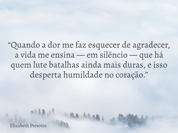 “Quando a dor me faz esquecer de agradecer, a vida me ensina — em silêncio — que há quem lute batalhas ainda mais duras, e isso desperta humildade no coração.”... Frase de Elizabeth Presotto.
