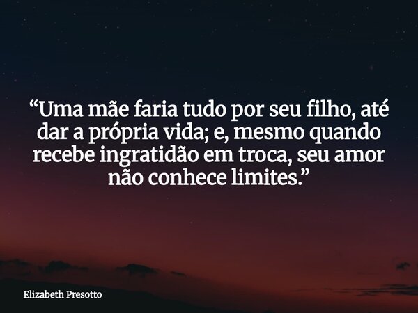 “Uma mãe faria tudo por seu filho, até dar a própria vida; e, mesmo quando recebe ingratidão em troca, seu amor não conhece limites.”... Frase de Elizabeth Presotto.