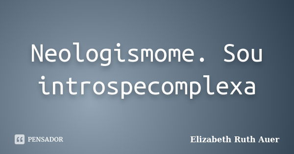 Neologismome. Sou introspecomplexa... Frase de Elizabeth Ruth Auer.