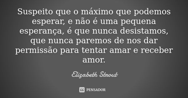 Suspeito que o máximo que podemos esperar, e não é uma pequena esperança, é que nunca desistamos, que nunca paremos de nos dar permissão para tentar amar e rece... Frase de Elizabeth Strout.