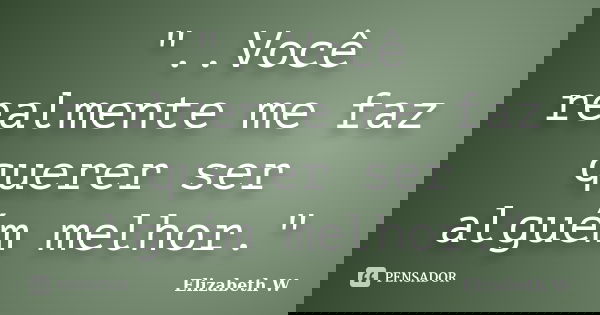 "..Você realmente me faz querer ser alguém melhor."... Frase de Elizabeth W..