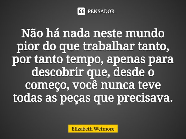 ⁠Não há nada neste mundo pior do que trabalhar tanto, por tanto tempo, apenas para descobrir que, desde o começo, você nunca teve todas as peças que precisava.... Frase de Elizabeth Wetmore.