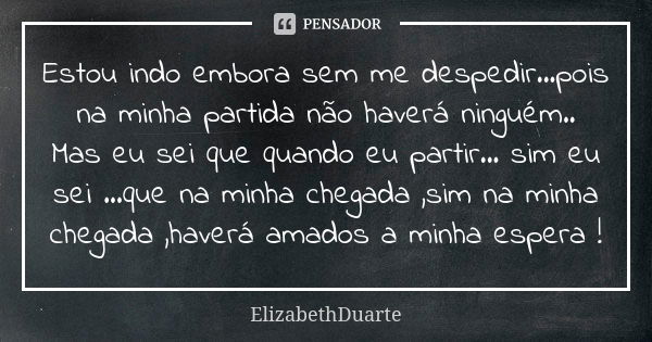 Estou indo embora sem me despedir...pois na minha partida não haverá ninguém.. Mas eu sei que quando eu partir... sim eu sei ...que na minha chegada ,sim na min... Frase de ElizabethDuarte.