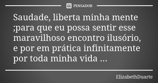 Saudade, liberta minha mente ;para que eu possa sentir esse maravilhoso encontro ilusório, e por em prática infinitamente por toda minha vida ...... Frase de ElizabethDuarte.