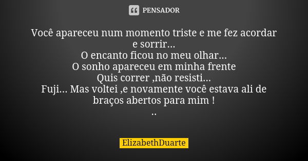 Você apareceu num momento triste e me fez acordar e sorrir... O encanto ficou no meu olhar... O sonho apareceu em minha frente Quis correr ,não resisti... Fuji.... Frase de ElizabethDuarte.