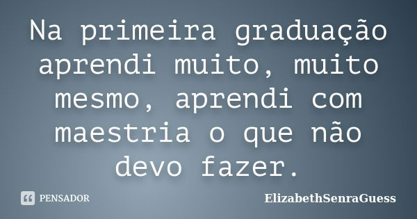 Na primeira graduação aprendi muito, muito mesmo, aprendi com maestria o que não devo fazer.... Frase de ElizabethSenraGuess.