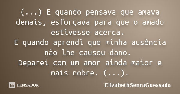 (...) E quando pensava que amava demais, esforçava para que o amado estivesse acerca. E quando aprendi que minha ausência não lhe causou dano. Deparei com um am... Frase de ElizabethSenraGuessada.