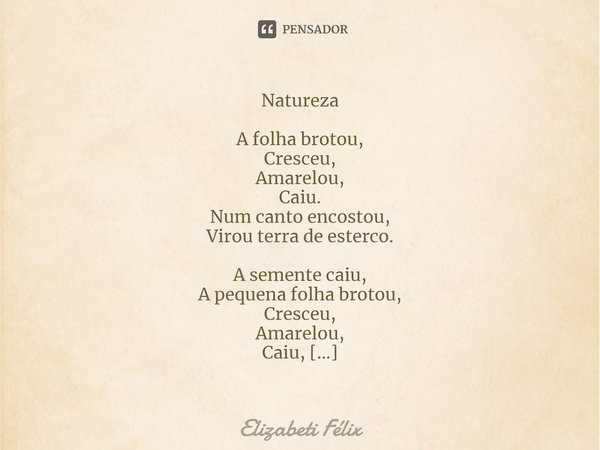 ⁠Natureza
A folha brotou,
Cresceu,
Amarelou,
Caiu.
Num canto encostou,
Virou terra de esterco.
A semente caiu,
A pequena folha brotou,
Cresceu,
Amarelou,
Caiu,
... Frase de Elizabeti Félix.