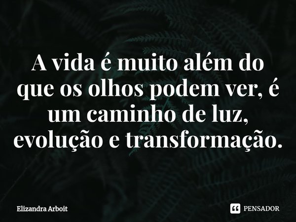 ⁠A vida é muito além do que os olhos podem ver, é um caminho de luz, evolução e transformação.... Frase de Elizandra Arboit.