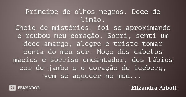 Príncipe de olhos negros. Doce de limão. Cheio de mistérios, foi se aproximando e roubou meu coração. Sorri, senti um doce amargo, alegre e triste tomar conta d... Frase de Elizandra Arboit.