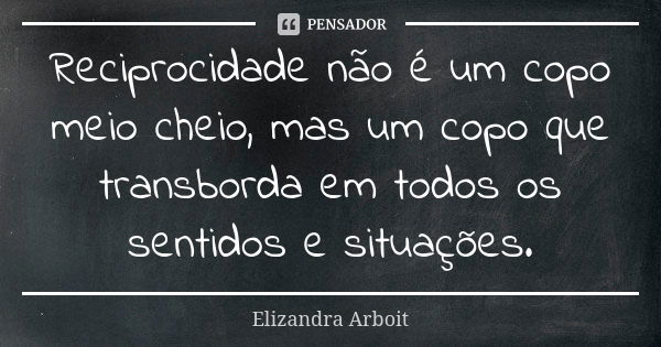 Reciprocidade não é um copo meio cheio, mas um copo que transborda em todos os sentidos e situações.... Frase de Elizandra Arboit.