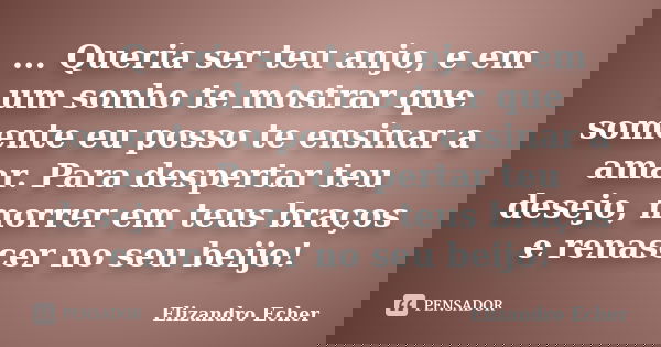 ... Queria ser teu anjo, e em um sonho te mostrar que somente eu posso te ensinar a amar. Para despertar teu desejo, morrer em teus braços e renascer no seu bei... Frase de Elizandro Echer.