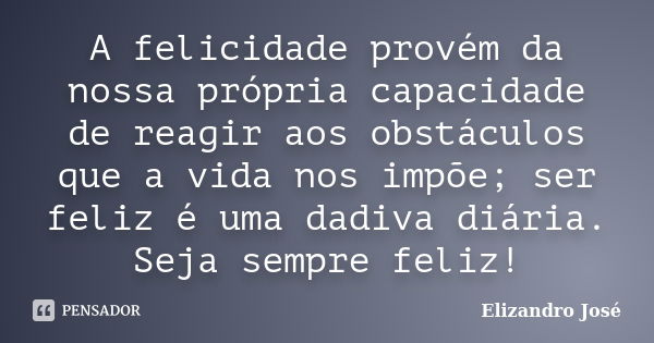 A felicidade provém da nossa própria capacidade de reagir aos obstáculos que a vida nos impõe; ser feliz é uma dadiva diária. Seja sempre feliz!... Frase de Elizandro José.