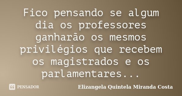 Fico pensando se algum dia os professores ganharão os mesmos privilégios que recebem os magistrados e os parlamentares...... Frase de Elizangela Quintela Miranda Costa.