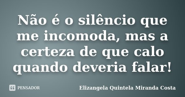 Não é o silêncio que me incomoda, mas a certeza de que calo quando deveria falar!... Frase de Elizangela Quintela Miranda Costa.