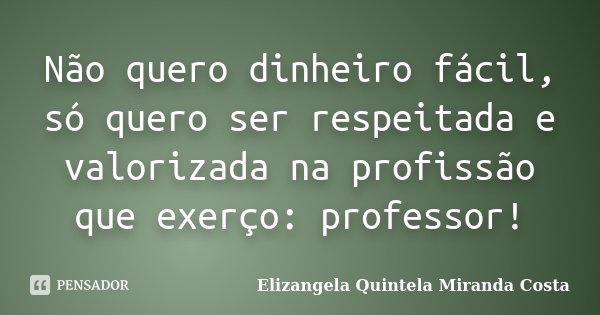 Não quero dinheiro fácil, só quero ser respeitada e valorizada na profissão que exerço: professor!... Frase de Elizangela Quintela Miranda Costa.