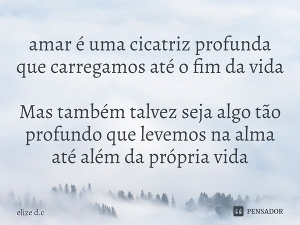 ⁠amar é uma cicatriz profunda que carregamos até o fim da vida Mas também talvez seja algo tão profundo que levemos na alma até além da própria vida... Frase de elize d.c.