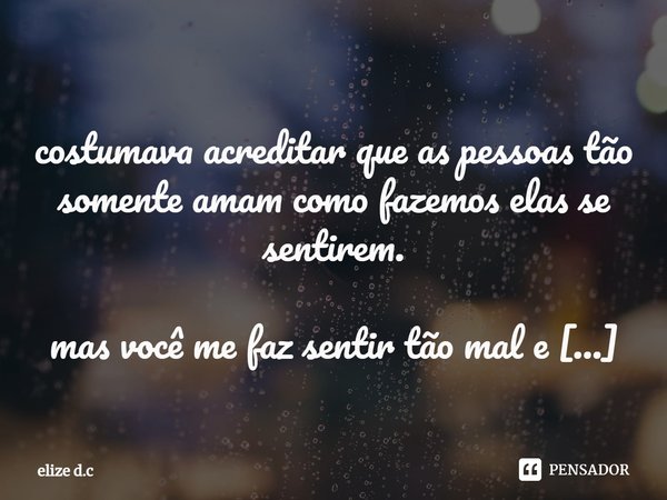 ⁠ costumava acreditar que as pessoas tão somente amam como fazemos elas se sentirem. mas você me faz sentir tão mal e mesmo assim não consigo deixar de te amar ... Frase de elize d.c.