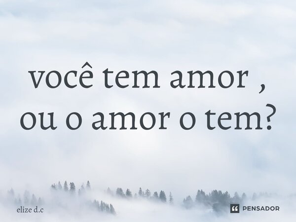 ⁠você tem amor , ou o amor o tem?... Frase de elize d.c.