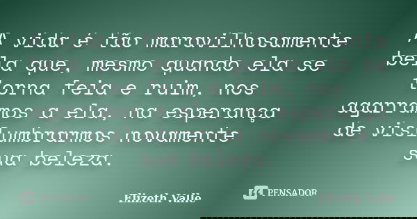 A vida é tão maravilhosamente bela que, mesmo quando ela se torna feia e ruim, nos agarramos a ela, na esperança de vislumbrarmos novamente sua beleza.... Frase de Elizeth Valle.