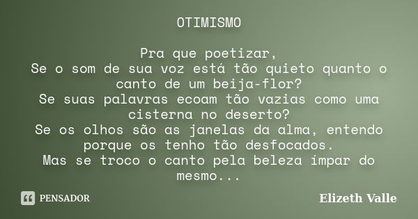 OTIMISMO Pra que poetizar, Se o som de sua voz está tão quieto quanto o canto de um beija-flor? Se suas palavras ecoam tão vazias como uma cisterna no deserto? ... Frase de Elizeth Valle.