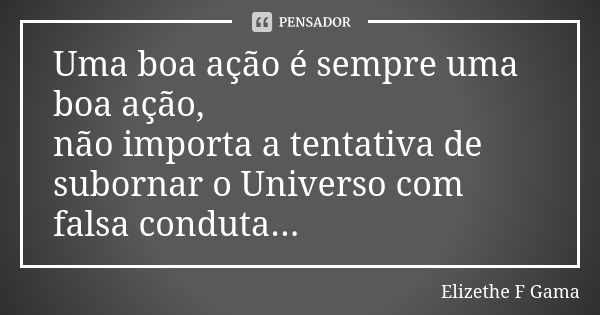 Uma boa ação é sempre uma boa ação, não importa a tentativa de subornar o Universo com falsa conduta...... Frase de Elizethe F Gama.