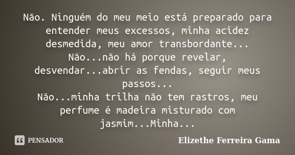 Não. Ninguém do meu meio está preparado para entender meus excessos, minha acidez desmedida, meu amor transbordante... Não...não há porque revelar, desvendar...... Frase de Elizethe Ferreira Gama.