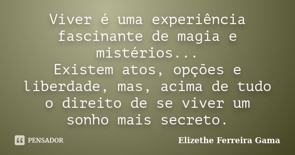 Viver é uma experiência fascinante de magia e mistérios... Existem atos, opções e liberdade, mas, acima de tudo o direito de se viver um sonho mais secreto.... Frase de Elizethe Ferreira Gama.