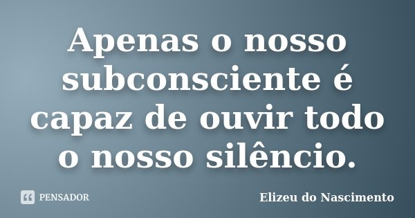 Apenas o nosso subconsciente é capaz de ouvir todo o nosso silêncio.... Frase de Elizeu do Nascimento.