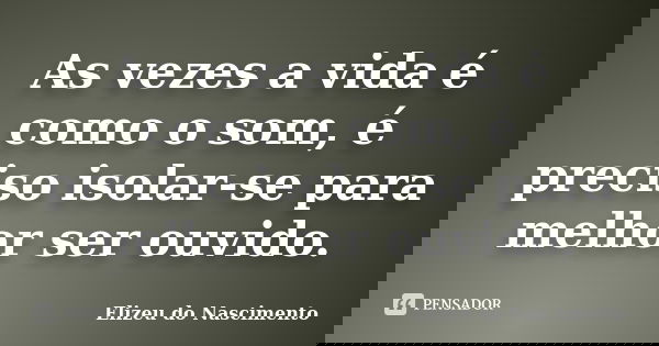 As vezes a vida é como o som, é preciso isolar-se para melhor ser ouvido.... Frase de Elizeu do Nascimento.