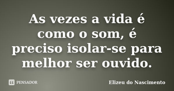 As vezes a vida é como o som, é preciso isolar-se para melhor ser ouvido.... Frase de Elizeu do Nascimento.