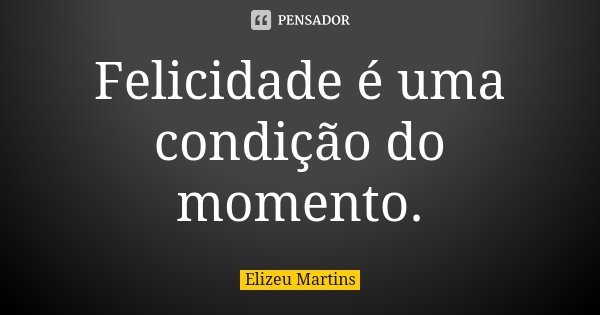 Felicidade é uma condição do momento.... Frase de Elizeu Martins.