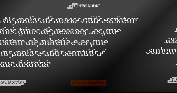 No palco da nossa vida existem dois tipos de pessoas, as que assistem da platéia e as que sobem no palco e dão sentido à sua história.... Frase de Elizeu Martins.