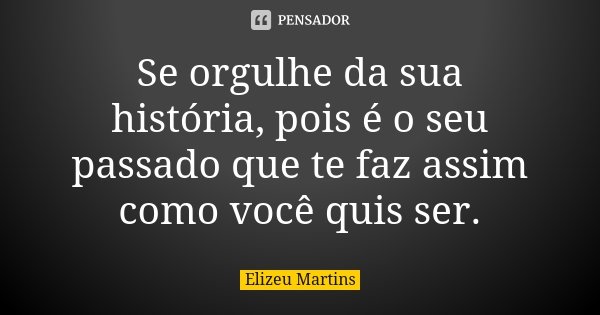 Se orgulhe da sua história, pois é o seu passado que te faz assim como você quis ser.... Frase de Elizeu Martins.