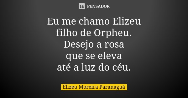 Eu me chamo Elizeu filho de Orpheu. Desejo a rosa que se eleva até a luz do céu.... Frase de Elizeu Moreira Paranaguá.
