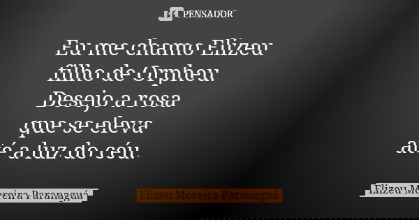 Eu me chamo Elizeu filho de Orpheu. Desejo a rosa que se eleva até a luz do céu.... Frase de Elizeu Moreira Paranaguá.