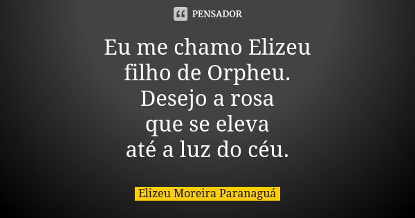 Eu me chamo Elizeu filho de Orpheu. Desejo a rosa que se eleva até a luz do céu.... Frase de Elizeu Moreira Paranaguá.