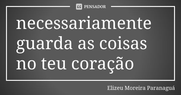 necessariamente guarda as coisas no teu coração... Frase de Elizeu Moreira Paranaguá.