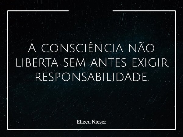 A consciência não liberta sem antes exigir responsabilidade.... Frase de Elizeu Nieser.