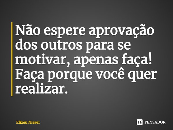 ⁠Não espere aprovação dos outros para se motivar, apenas faça! Faça porque você quer realizar.... Frase de Elizeu Nieser.