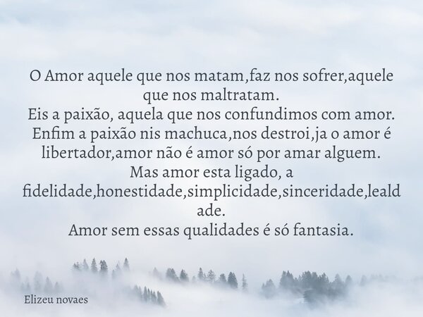 O Amor aquele que nos matam,faz nos sofrer,aquele que nos maltratam. Eis a paixão, aquela que nos confundimos com amor. Enfim a paixão nis machuca,nos destroi,j... Frase de Elizeu novaes.