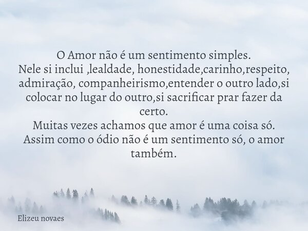 O Amor não é um sentimento simples. Nele si inclui ,lealdade, honestidade,carinho,respeito, admiração, companheirismo,entender o outro lado,si colocar no lugar ... Frase de Elizeu novaes.