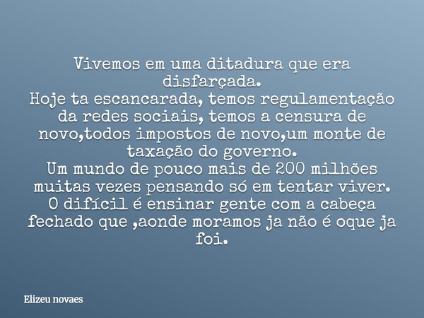 Vivemos em uma ditadura que era disfarçada. Hoje ta escancarada, temos regulamentação da redes sociais, temos a censura de novo,todos impostos de novo,um monte ... Frase de Elizeu novaes.