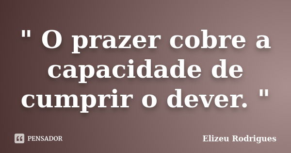 " O prazer cobre a capacidade de cumprir o dever. "... Frase de Elizeu Rodrigues.