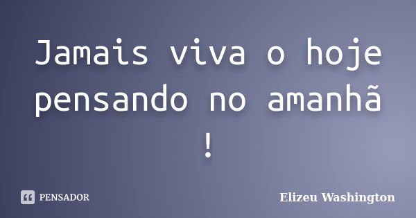 Jamais viva o hoje pensando no amanhã !... Frase de Elizeu Washington.