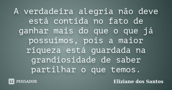 A verdadeira alegria não deve está contida no fato de ganhar mais do que o que já possuímos, pois a maior riqueza está guardada na grandiosidade de saber partil... Frase de Eliziane dos Santos.